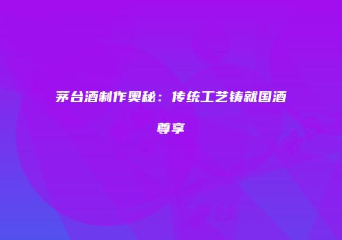 茅台酒制作奥秘：传统工艺铸就国酒尊享