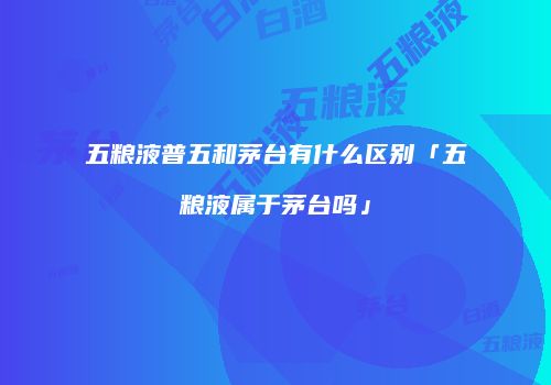 五粮液普五和茅台有什么区别「五粮液属于茅台吗」