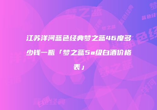 江苏洋河蓝色经典梦之蓝46度多少钱一瓶「梦之蓝5a级白酒价格表」