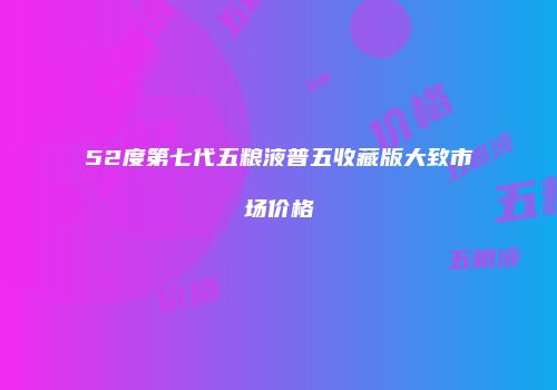 52度第七代五粮液普五收藏版大致市场价格
