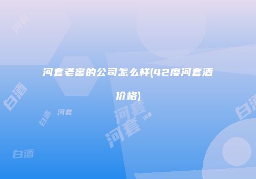 河套老窖的公司怎么样(42度河套酒价格)