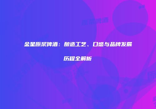 金星原浆啤酒：酿造工艺、口感与品牌发展历程全解析