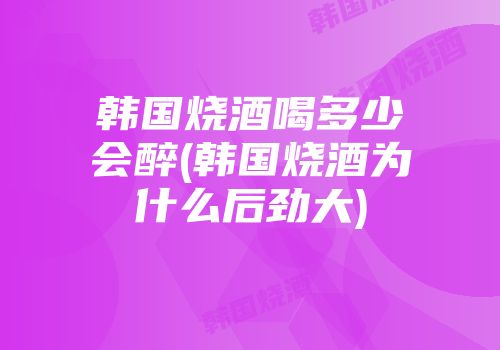 韩国烧酒喝多少会醉(韩国烧酒为什么后劲大)
