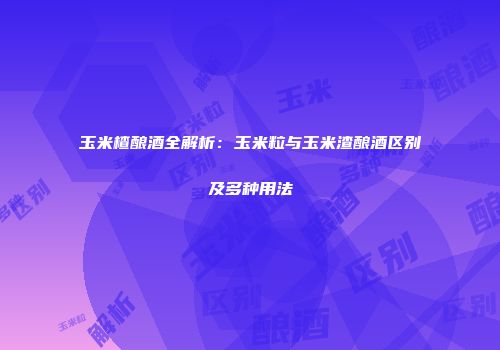 玉米楂酿酒全解析：玉米粒与玉米渣酿酒区别及多种用法