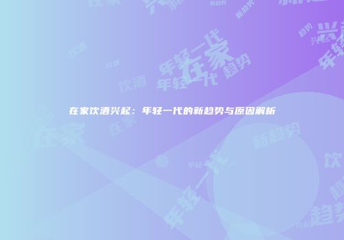在家饮酒兴起：年轻一代的新趋势与原因解析