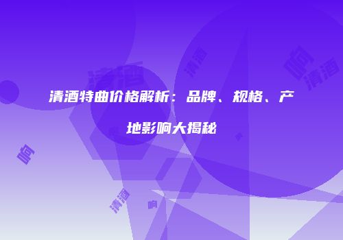 清酒特曲价格解析：品牌、规格、产地影响大揭秘