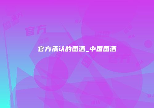 官方承认的国酒_中国国酒