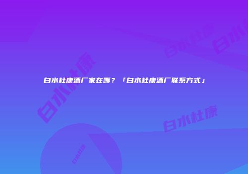 白水杜康酒厂家在哪？「白水杜康酒厂联系方式」