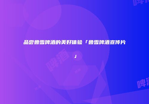 品尝鲁雪啤酒的美好体验「鲁雪啤酒宣传片」