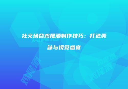 社交场合鸡尾酒制作技巧：打造美味与视觉盛宴
