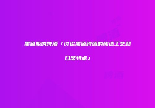 黑色瓶的啤酒「讨论黑色啤酒的酿造工艺和口感特点」