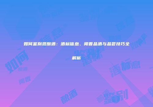 如何鉴别混酿酒：酒标信息、闻香品酒与品尝技巧全解析