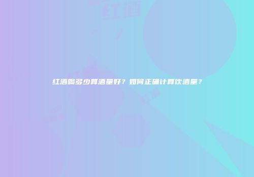 红酒喝多少算酒量好？如何正确计算饮酒量？