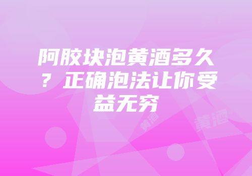 阿胶块泡黄酒多久？正确泡法让你受益无穷