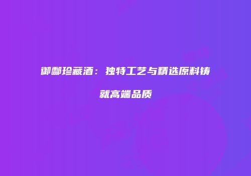 御酃珍藏酒：独特工艺与精选原料铸就高端品质