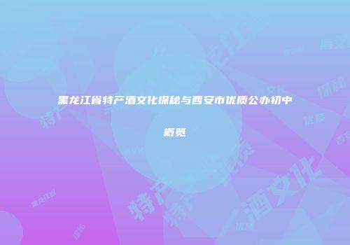黑龙江省特产酒文化探秘与西安市优质公办初中概览