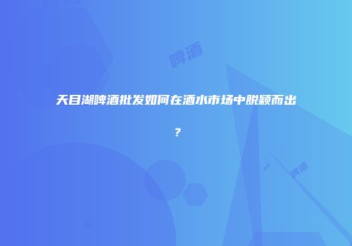 天目湖啤酒批发如何在酒水市场中脱颖而出？