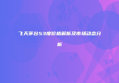 飞天茅台53度价格解析及市场动态分析
