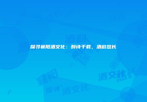 探寻襄阳酒文化：醉诗千载，酒韵悠长
