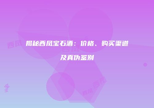 揭秘西凤宝石酒：价格、购买渠道及真伪鉴别