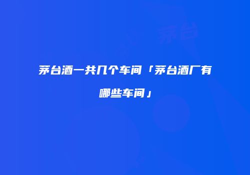 茅台酒一共几个车间「茅台酒厂有哪些车间」
