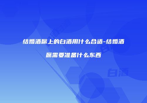 结婚酒席上的白酒用什么合适-结婚酒席需要准备什么东西