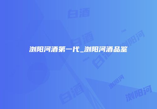 浏阳河酒第一代_浏阳河酒品鉴