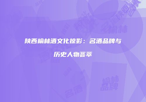 陕西榆林酒文化掠影：名酒品牌与历史人物荟萃