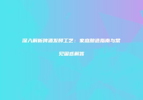 深入解析啤酒发酵工艺：家庭酿造指南与常见困惑解答