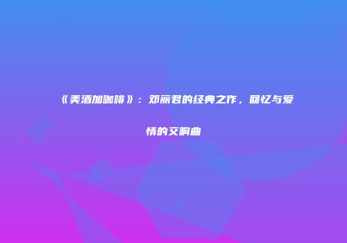 《美酒加咖啡》：邓丽君的经典之作，回忆与爱情的交响曲