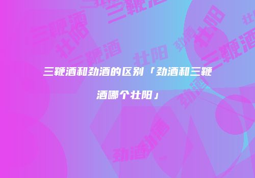 三鞭酒和劲酒的区别「劲酒和三鞭酒哪个壮阳」