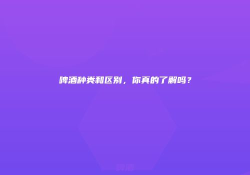 啤酒种类和区别，你真的了解吗？