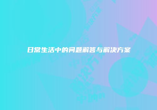 日常生活中的问题解答与解决方案