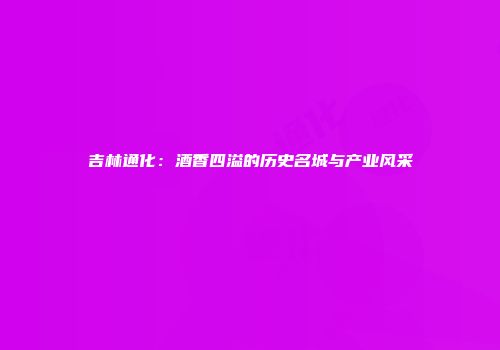 吉林通化：酒香四溢的历史名城与产业风采