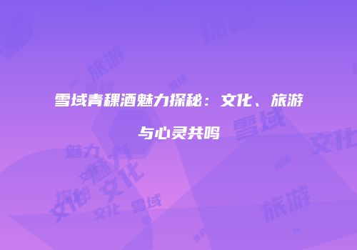 雪域青稞酒魅力探秘：文化、旅游与心灵共鸣