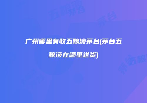 广州哪里有收五粮液茅台(茅台五粮液在哪里进货)