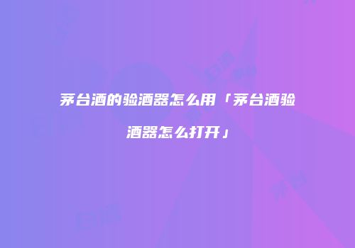 茅台酒的验酒器怎么用「茅台酒验酒器怎么打开」