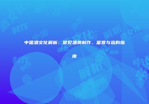中国酒文化解析：常见酒类制作、鉴赏与选购指南