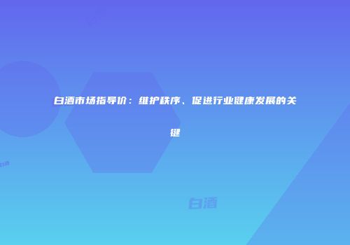 白酒市场指导价：维护秩序、促进行业健康发展的关键