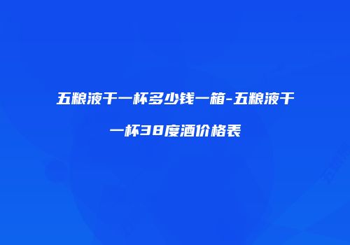 五粮液干一杯多少钱一箱-五粮液干一杯38度酒价格表