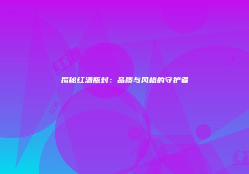 揭秘红酒瓶封：品质与风格的守护者