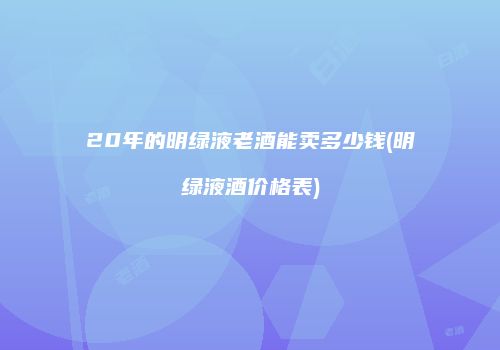 20年的明绿液老酒能卖多少钱(明绿液酒价格表)