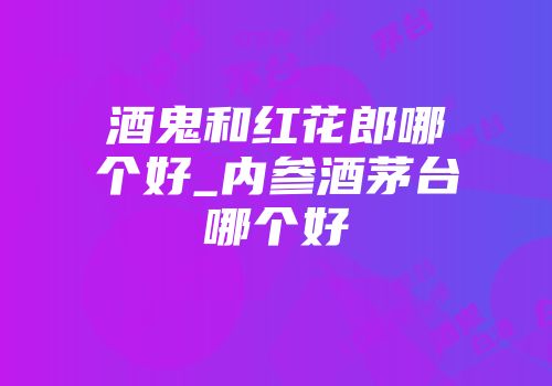 酒鬼和红花郎哪个好_内参酒茅台哪个好