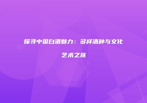 探寻中国白酒魅力：多样酒种与文化艺术之旅