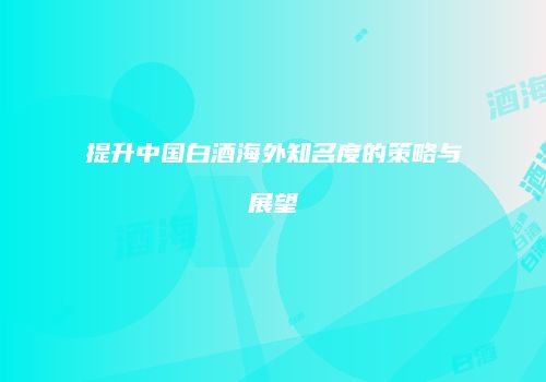 提升中国白酒海外知名度的策略与展望