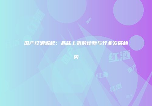 国产红酒崛起：品味上乘的佳酿与行业发展趋势