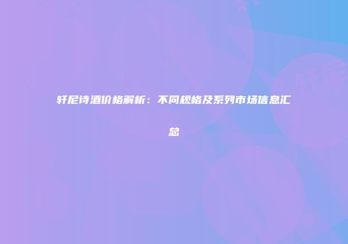 轩尼诗酒价格解析：不同规格及系列市场信息汇总
