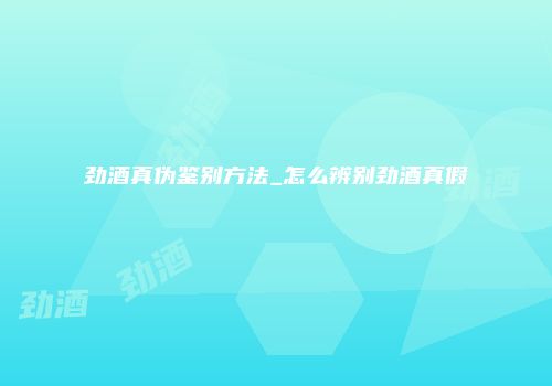劲酒真伪鉴别方法_怎么辨别劲酒真假
