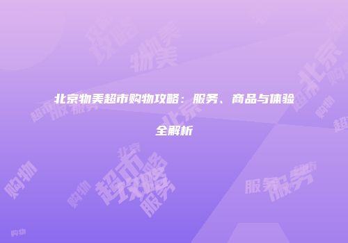 北京物美超市购物攻略：服务、商品与体验全解析