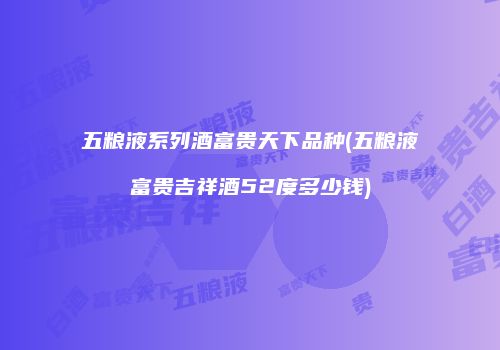 五粮液系列酒富贵天下品种(五粮液富贵吉祥酒52度多少钱)